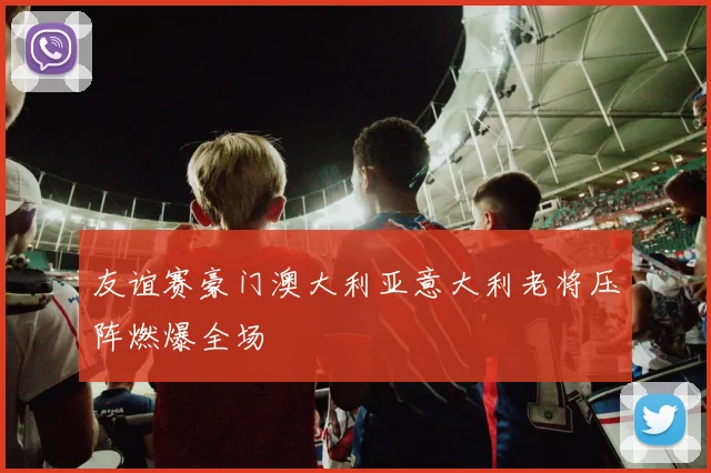友谊赛豪门澳大利亚意大利老将压阵燃爆全场