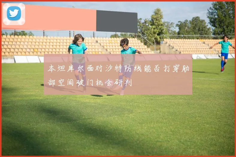 本坦库尔面对沙特防线能否打穿肋部空间破门机会研判