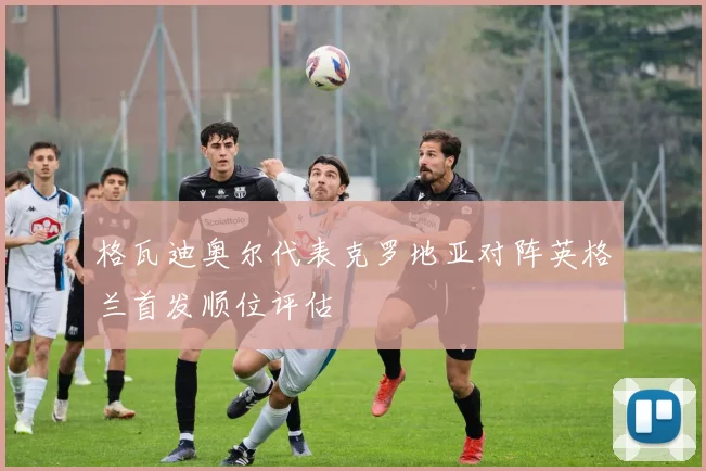 格瓦迪奥尔代表克罗地亚对阵英格兰首发顺位评估