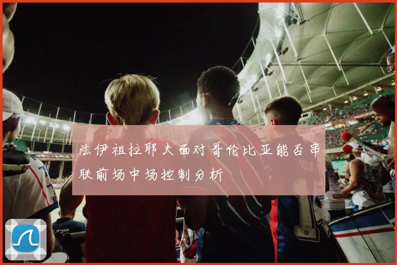 法伊祖拉耶夫面对哥伦比亚能否串联前场中场控制分析