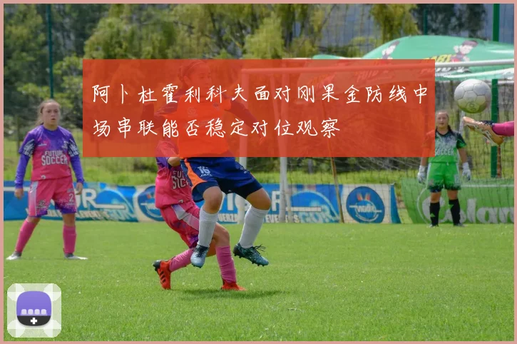 阿卜杜霍利科夫面对刚果金防线中场串联能否稳定对位观察