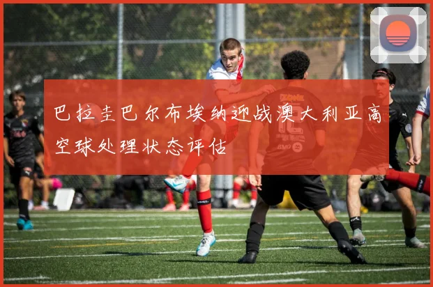 巴拉圭巴尔布埃纳迎战澳大利亚高空球处理状态评估