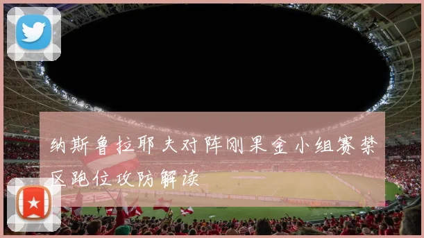 纳斯鲁拉耶夫对阵刚果金小组赛禁区跑位攻防解读