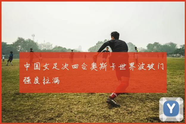 中国女足次回合奥斯卡世界波破门强度拉满