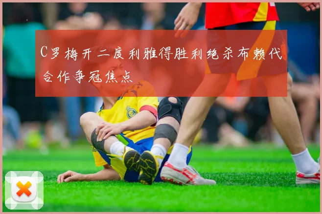 C罗梅开二度利雅得胜利绝杀布赖代合作争冠焦点