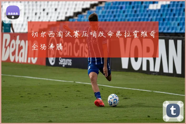 切尔西淘汰赛压哨改命弗拉霍维奇全场沸腾