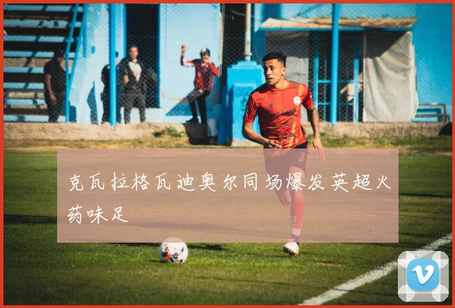 克瓦拉格瓦迪奥尔同场爆发英超火药味足