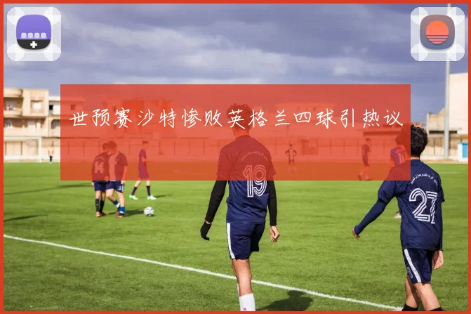 世预赛沙特惨败英格兰四球引热议