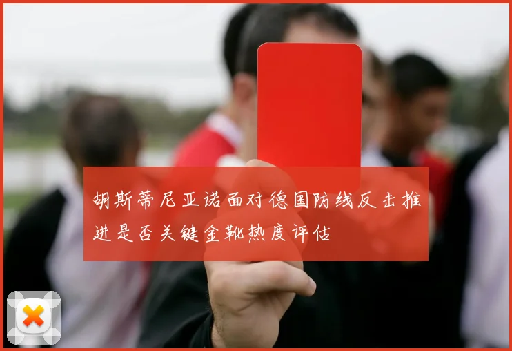 胡斯蒂尼亚诺面对德国防线反击推进是否关键金靴热度评估