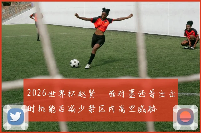 2026世界杯赵贤祐面对墨西哥出击时机能否减少禁区内高空威胁