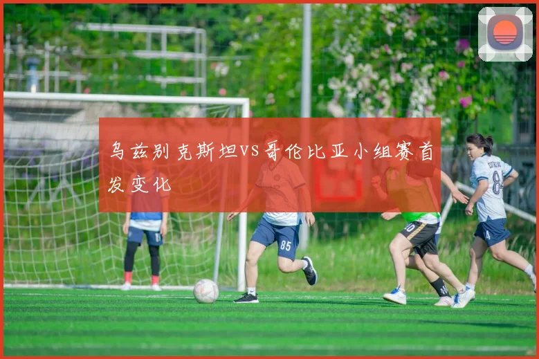 乌兹别克斯坦vs哥伦比亚小组赛首发变化