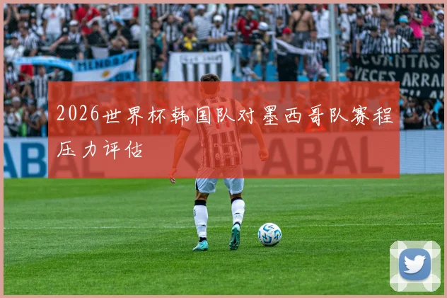 2026世界杯韩国队对墨西哥队赛程压力评估