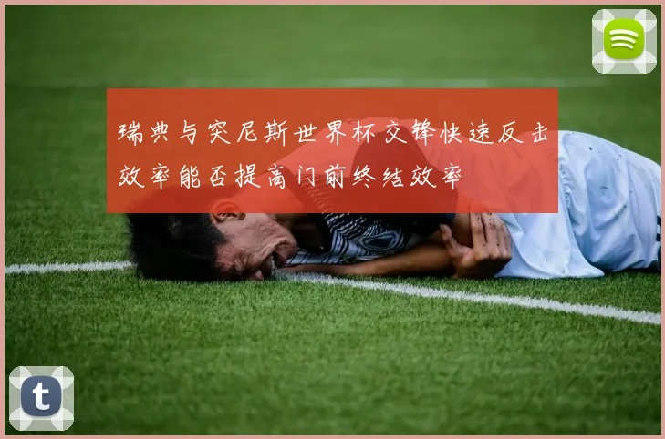 瑞典与突尼斯世界杯交锋快速反击效率能否提高门前终结效率