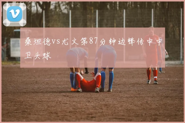 桑坦德vs尤文第87分钟边锋传中中卫头球
