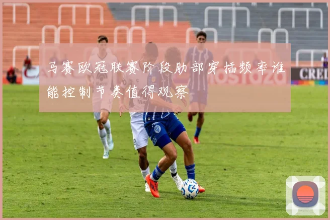 马赛欧冠联赛阶段肋部穿插频率谁能控制节奏值得观察