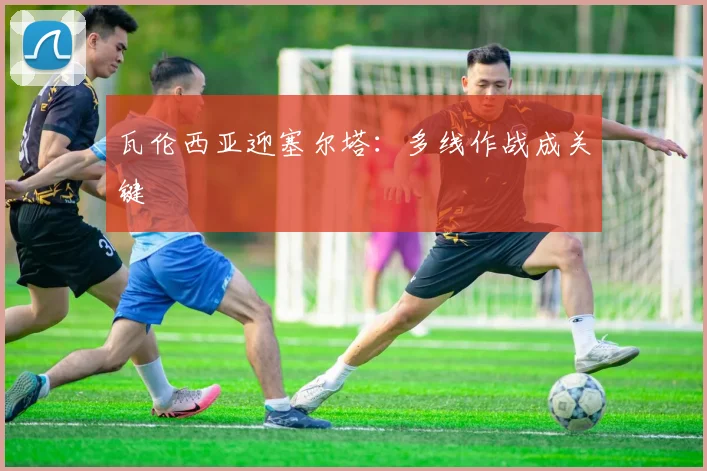 瓦伦西亚迎塞尔塔：多线作战成关键