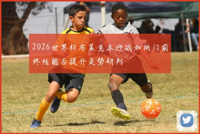 2026世界杯布莱克本迎战加纳门前终结能否提升走势研判
