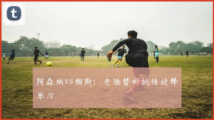 阿森纳vs朗斯:开场替补挑传边锋单刀