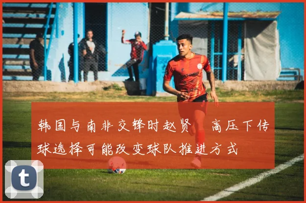 韩国与南非交锋时赵贤祐高压下传球选择可能改变球队推进方式