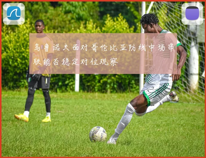 乌鲁诺夫面对哥伦比亚防线中场串联能否稳定对位观察