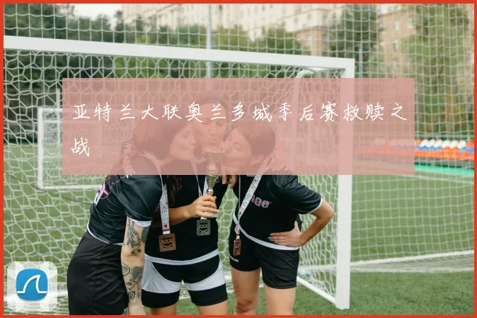 亚特兰大联奥兰多城季后赛救赎之战