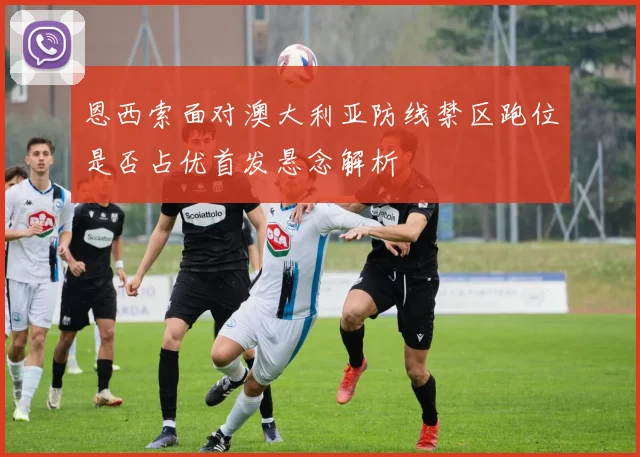 恩西索面对澳大利亚防线禁区跑位是否占优首发悬念解析