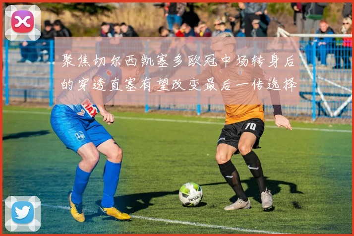 聚焦切尔西凯塞多欧冠中场转身后的穿透直塞有望改变最后一传选择