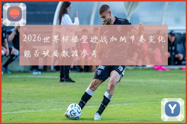 2026世界杯福登迎战加纳节奏变化能否破局数据参考