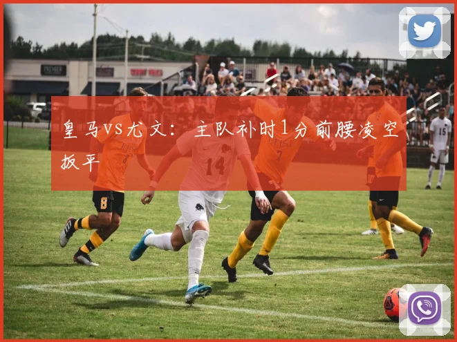 皇马vs尤文:主队补时1分前腰凌空扳平