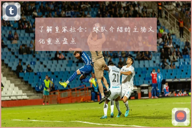 了解皇家社会：球队介绍的主场文化重点盘点