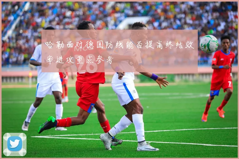 哈勒面对德国防线能否提高终结效率进攻重点参考