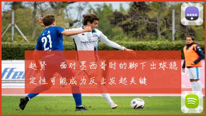 赵贤祐面对墨西哥时的脚下出球稳定性可能成为反击发起关键