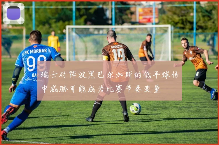 瑞士对阵波黑巴尔加斯的低平球传中威胁可能成为比赛节奏变量