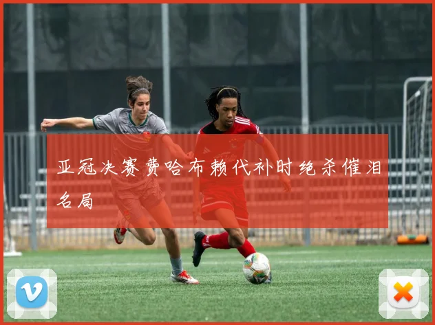亚冠决赛费哈布赖代补时绝杀催泪名局